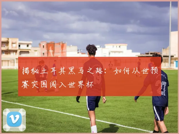 揭秘土耳其黑马之路：如何从世预赛突围闯入世界杯