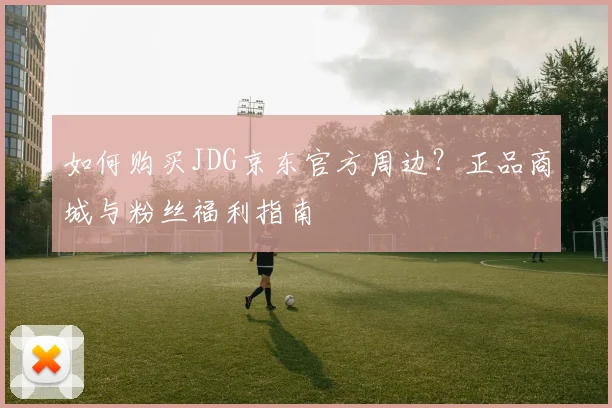 如何购买JDG京东官方周边？正品商城与粉丝福利指南