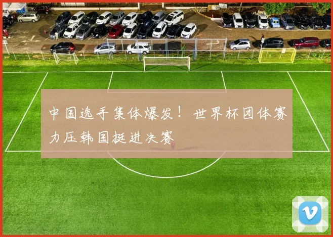 中国选手集体爆发！世界杯团体赛力压韩国挺进决赛