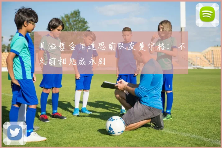 具滋哲含泪追思前队友曼宁格：不久前相见成永别