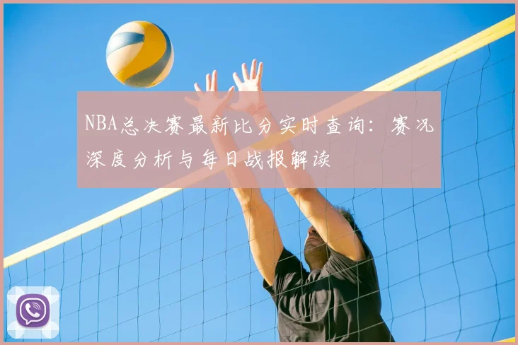 NBA总决赛最新比分实时查询：赛况深度分析与每日战报解读
