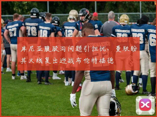 库尼亚腹股沟问题引担忧，曼联盼其火线复出迎战布伦特福德