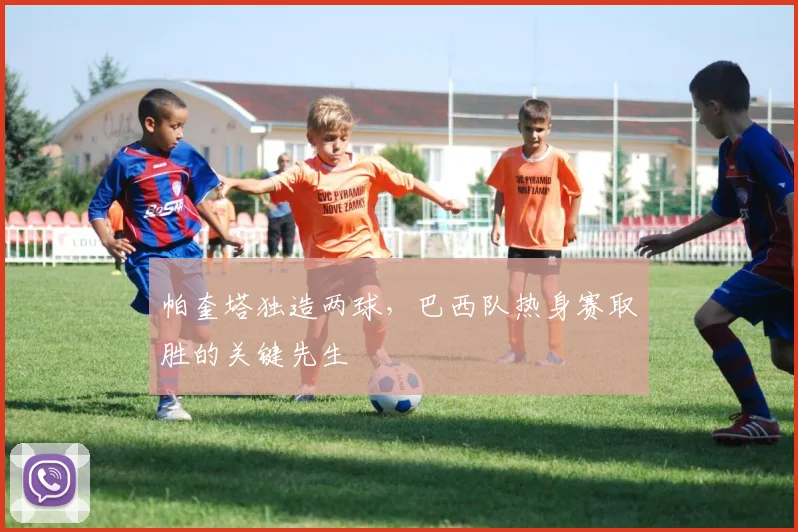 帕奎塔独造两球，巴西队热身赛取胜的关键先生