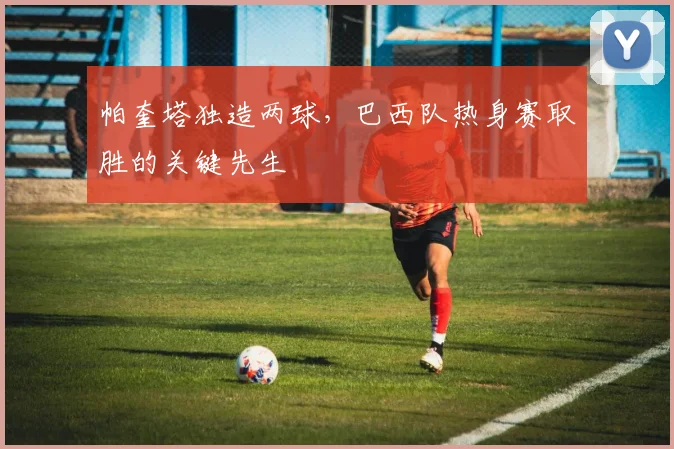帕奎塔独造两球，巴西队热身赛取胜的关键先生