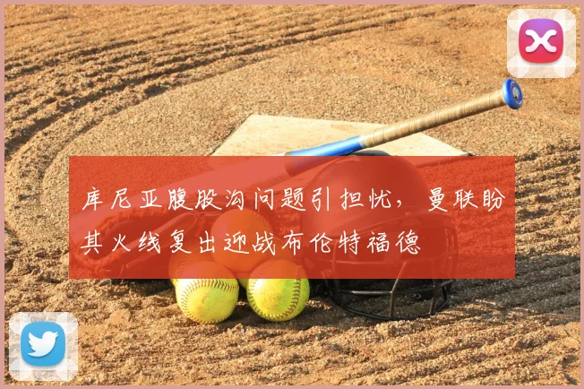 库尼亚腹股沟问题引担忧，曼联盼其火线复出迎战布伦特福德