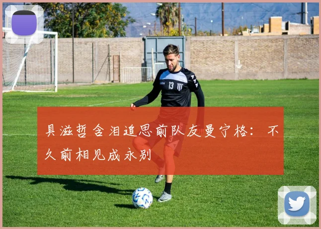 具滋哲含泪追思前队友曼宁格：不久前相见成永别
