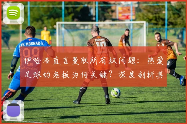 伊哈洛直言曼联所有权问题：热爱足球的老板为何关键？深度剖析其核心改革建议