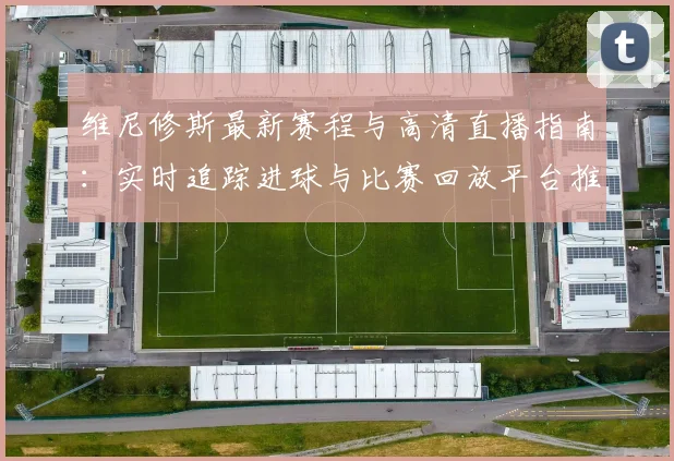 维尼修斯最新赛程与高清直播指南：实时追踪进球与比赛回放平台推荐