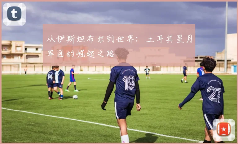 从伊斯坦布尔到世界:土耳其星月军团的崛起之路