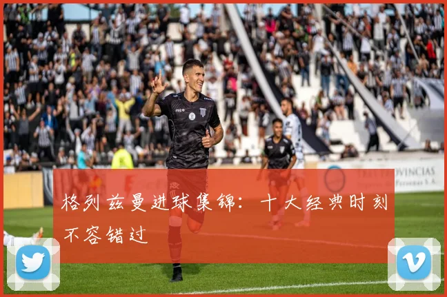 格列兹曼进球集锦:十大经典时刻不容错过