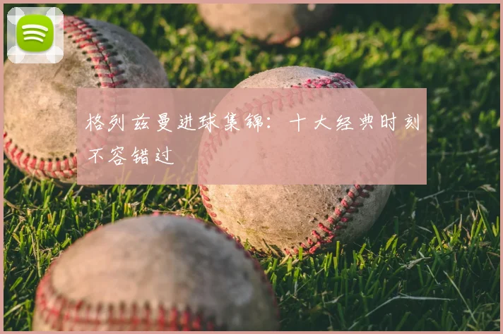 格列兹曼进球集锦：十大经典时刻不容错过