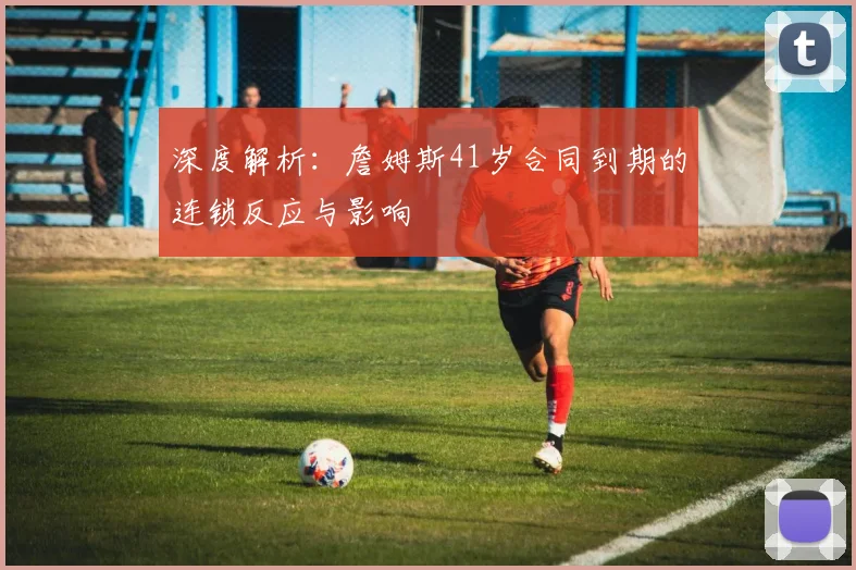 深度解析：詹姆斯41岁合同到期的连锁反应与影响