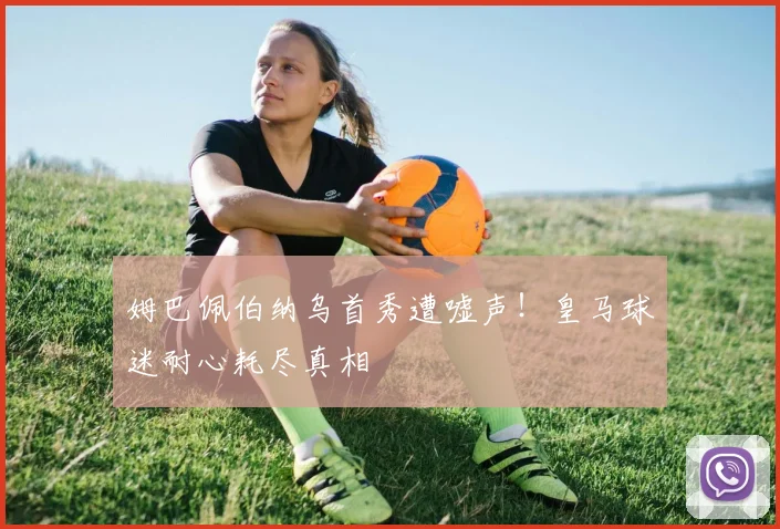 姆巴佩伯纳乌首秀遭嘘声！皇马球迷耐心耗尽真相