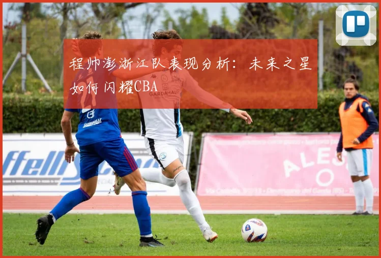 程帅澎浙江队表现分析：未来之星如何闪耀CBA
