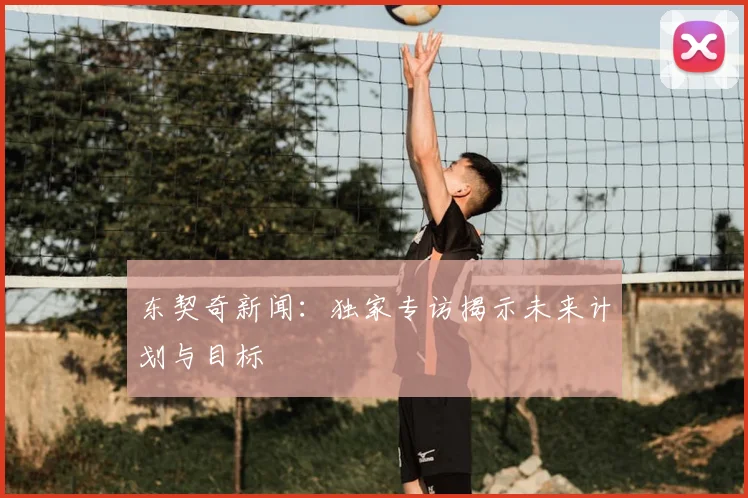 东契奇新闻：独家专访揭示未来计划与目标